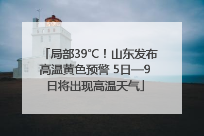 局部39℃！山东发布高温黄色预警 5日—9日将出现高温天气
